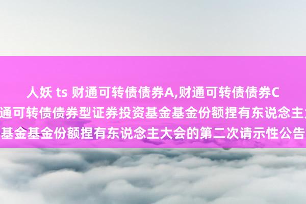 人妖 ts 财通可转债债券A，财通可转债债券C: 对于以通信形势召开财通可转债债券型证券投资基金基金份额捏有东说念主大会的第二次请示性公告