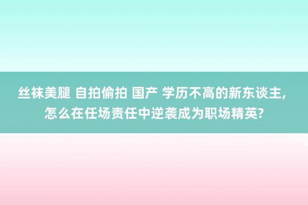 丝袜美腿 自拍偷拍 国产 学历不高的新东谈主， 怎么在任场责任中逆袭成为职场精英?