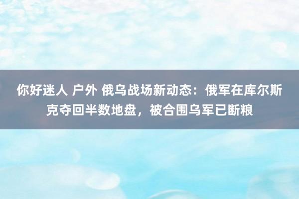 你好迷人 户外 俄乌战场新动态：俄军在库尔斯克夺回半数地盘，被合围乌军已断粮