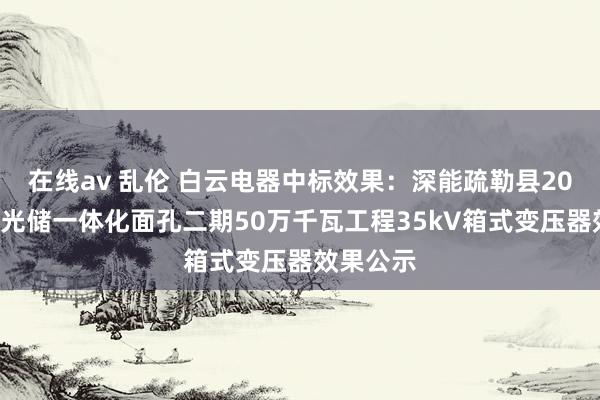 在线av 乱伦 白云电器中标效果：深能疏勒县200万千瓦光储一体化面孔二期50万千瓦工程35kV箱式变压器效果公示