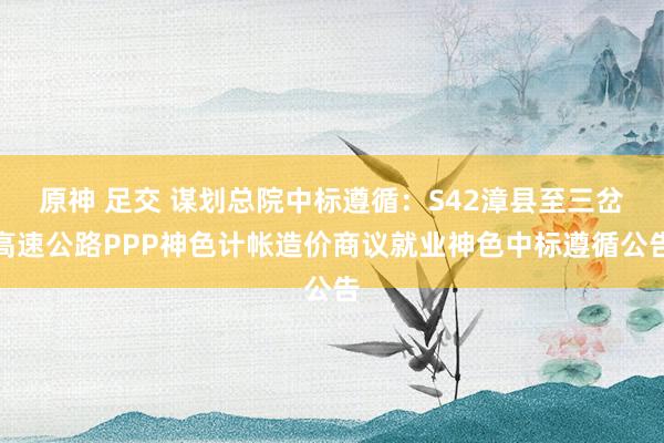 原神 足交 谋划总院中标遵循：S42漳县至三岔高速公路PPP神色计帐造价商议就业神色中标遵循公告