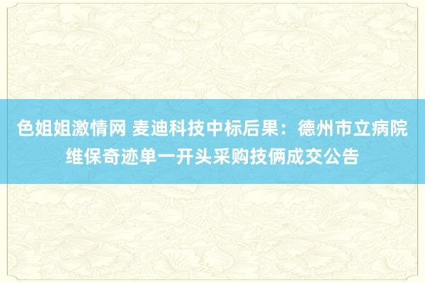 色姐姐激情网 麦迪科技中标后果：德州市立病院维保奇迹单一开头采购技俩成交公告