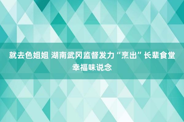 就去色姐姐 湖南武冈监督发力“烹出”长辈食堂幸福味说念