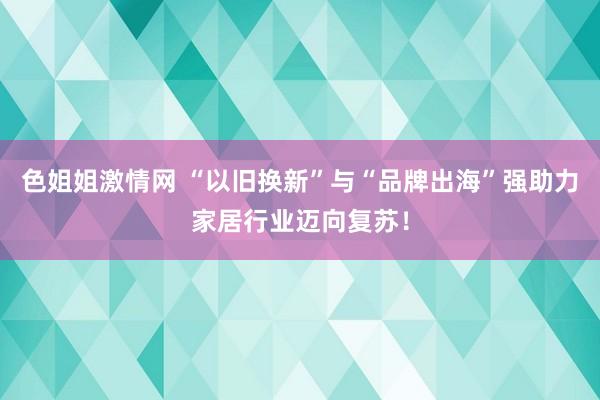 色姐姐激情网 “以旧换新”与“品牌出海”强助力家居行业迈向复苏！