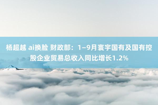 杨超越 ai换脸 财政部：1—9月寰宇国有及国有控股企业贸易总收入同比增长1.2%