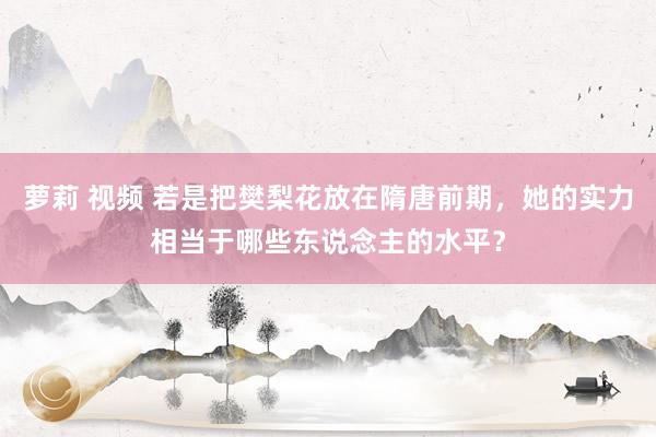 萝莉 视频 若是把樊梨花放在隋唐前期，她的实力相当于哪些东说念主的水平？