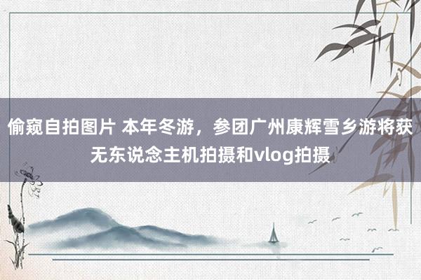 偷窥自拍图片 本年冬游，参团广州康辉雪乡游将获无东说念主机拍摄和vlog拍摄