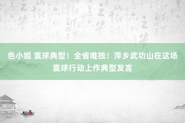 色小姐 寰球典型！全省唯独！萍乡武功山在这场寰球行动上作典型发言