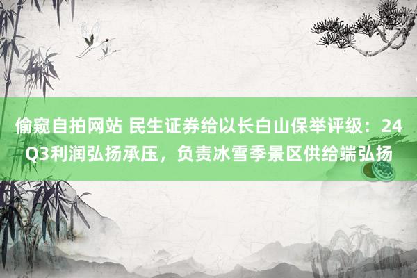 偷窥自拍网站 民生证券给以长白山保举评级：24Q3利润弘扬承压，负责冰雪季景区供给端弘扬