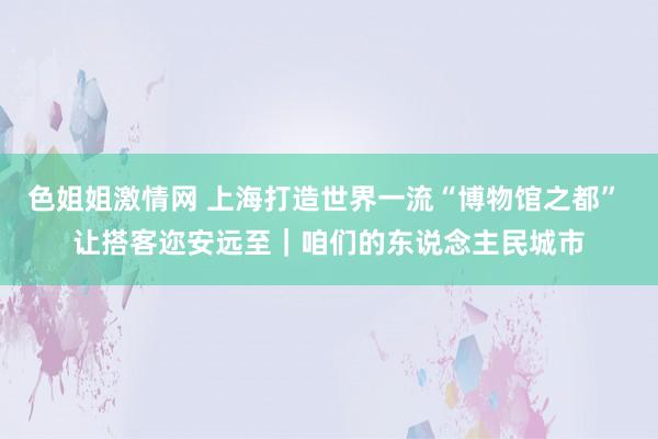 色姐姐激情网 上海打造世界一流“博物馆之都” 让搭客迩安远至｜咱们的东说念主民城市