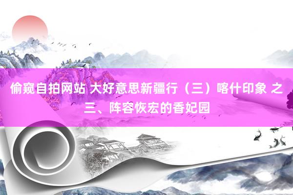 偷窥自拍网站 大好意思新疆行（三）喀什印象 之三、阵容恢宏的香妃园