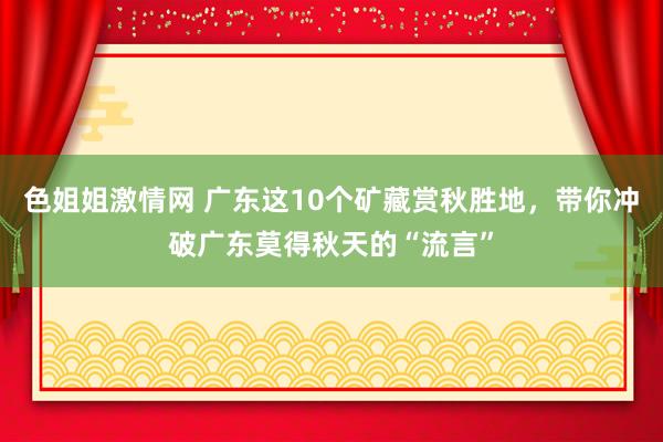 色姐姐激情网 广东这10个矿藏赏秋胜地，带你冲破广东莫得秋天的“流言”