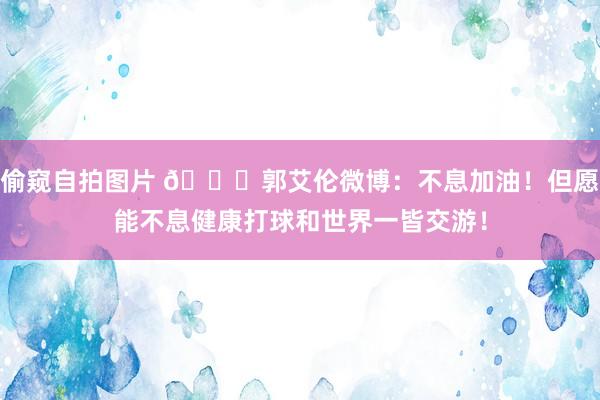 偷窥自拍图片 👍郭艾伦微博：不息加油！但愿能不息健康打球和世界一皆交游！