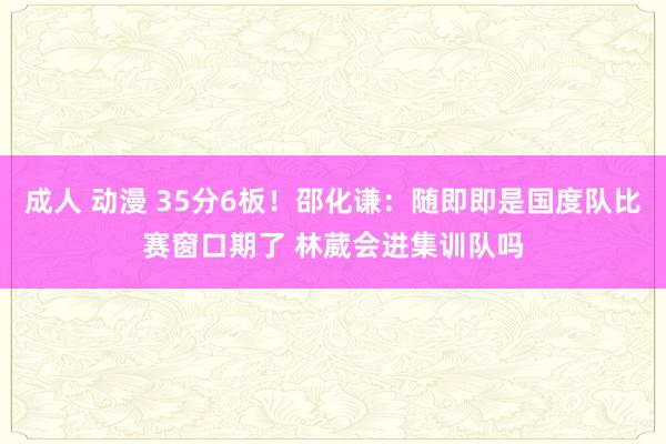 成人 动漫 35分6板！邵化谦：随即即是国度队比赛窗口期了 林葳会进集训队吗