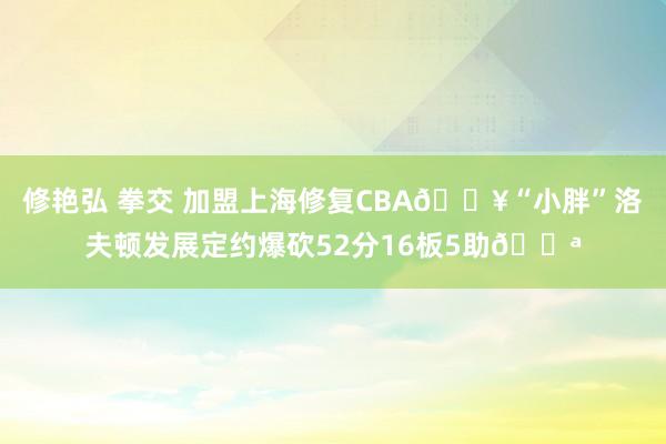 修艳弘 拳交 加盟上海修复CBA🎥“小胖”洛夫顿发展定约爆砍52分16板5助💪