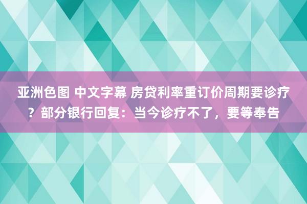 亚洲色图 中文字幕 房贷利率重订价周期要诊疗？部分银行回复：当今诊疗不了，要等奉告