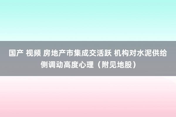 国产 视频 房地产市集成交活跃 机构对水泥供给侧调动高度心理（附见地股）