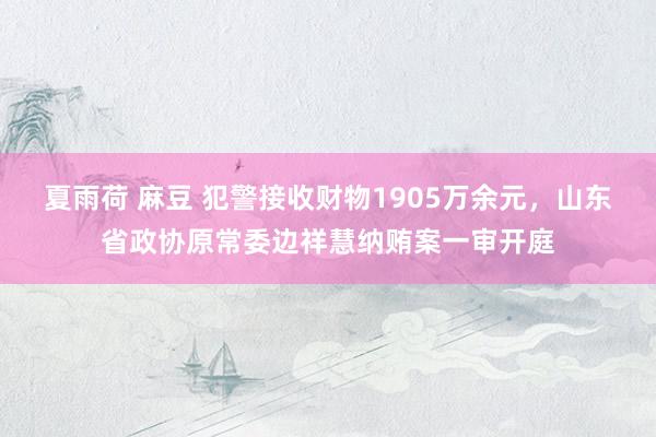 夏雨荷 麻豆 犯警接收财物1905万余元，山东省政协原常委边祥慧纳贿案一审开庭