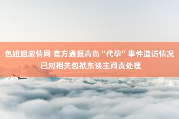 色姐姐激情网 官方通报青岛“代孕”事件造访情况 已对相关包袱东谈主问责处理