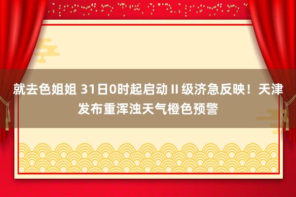 就去色姐姐 31日0时起启动Ⅱ级济急反映！天津发布重浑浊天气橙色预警