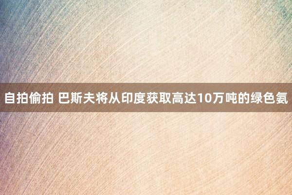 自拍偷拍 巴斯夫将从印度获取高达10万吨的绿色氨