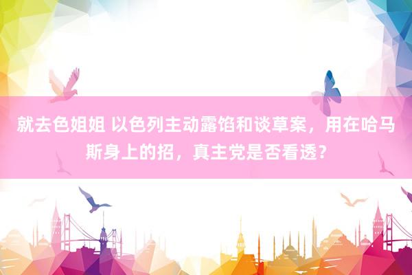 就去色姐姐 以色列主动露馅和谈草案，用在哈马斯身上的招，真主党是否看透？