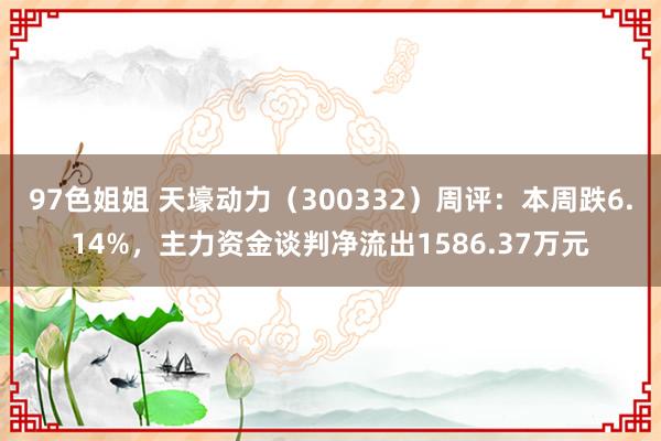 97色姐姐 天壕动力（300332）周评：本周跌6.14%，主力资金谈判净流出1586.37万元