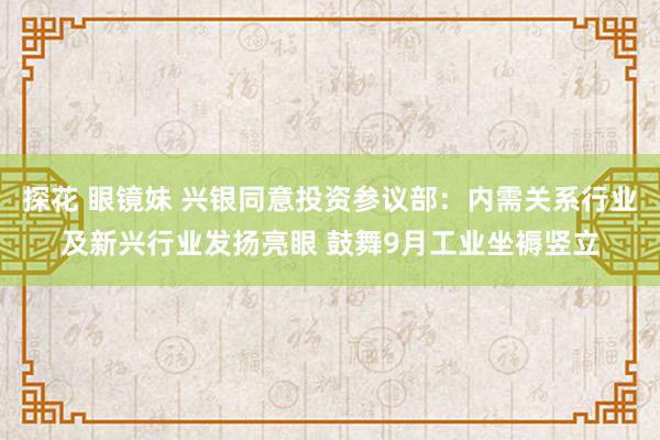 探花 眼镜妹 兴银同意投资参议部：内需关系行业及新兴行业发扬亮眼 鼓舞9月工业坐褥竖立