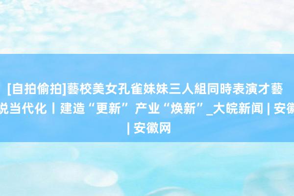 [自拍偷拍]藝校美女孔雀妹妹三人組同時表演才藝 绘说当代化丨建造“更新” 产业“焕新”_大皖新闻 | 安徽网