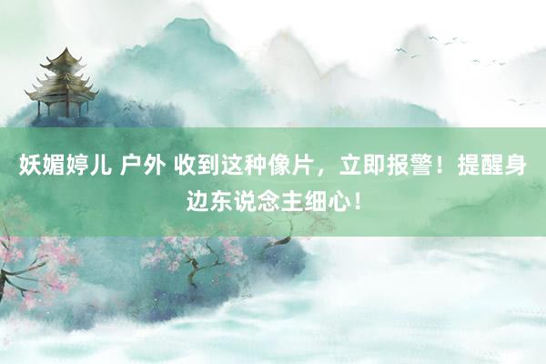 妖媚婷儿 户外 收到这种像片，立即报警！提醒身边东说念主细心！