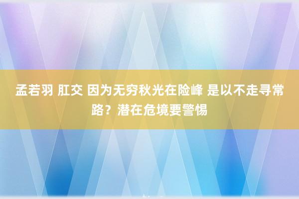 孟若羽 肛交 因为无穷秋光在险峰 是以不走寻常路？潜在危境要警惕