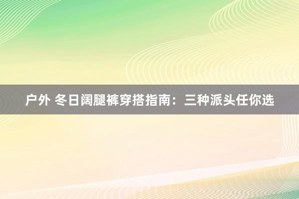 户外 冬日阔腿裤穿搭指南：三种派头任你选