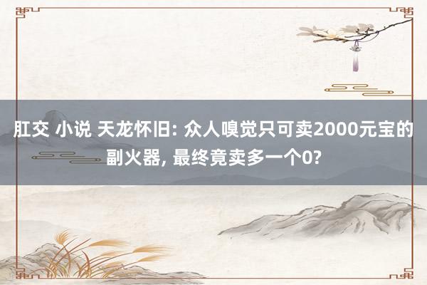 肛交 小说 天龙怀旧: 众人嗅觉只可卖2000元宝的副火器， 最终竟卖多一个0?