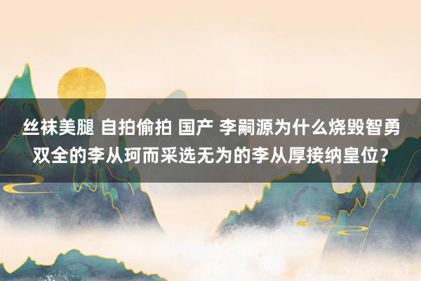 丝袜美腿 自拍偷拍 国产 李嗣源为什么烧毁智勇双全的李从珂而采选无为的李从厚接纳皇位？