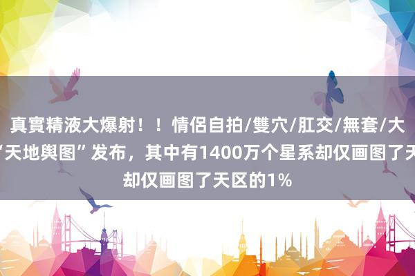 真實精液大爆射！！情侶自拍/雙穴/肛交/無套/大量噴精 “天地舆图”发布，其中有1400万个星系却仅画图了天区的1%