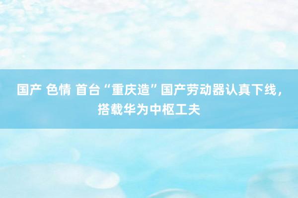 国产 色情 首台“重庆造”国产劳动器认真下线，搭载华为中枢工夫