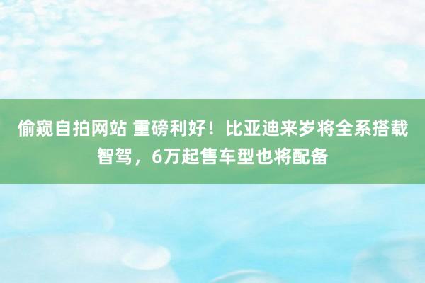 偷窥自拍网站 重磅利好！比亚迪来岁将全系搭载智驾，6万起售车型也将配备