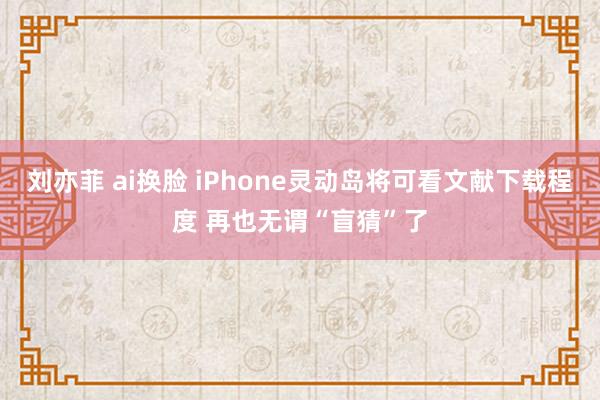 刘亦菲 ai换脸 iPhone灵动岛将可看文献下载程度 再也无谓“盲猜”了