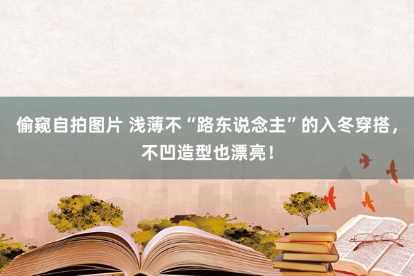 偷窥自拍图片 浅薄不“路东说念主”的入冬穿搭，不凹造型也漂亮！