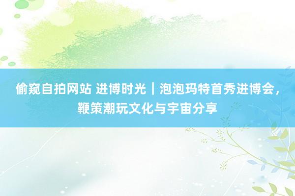 偷窥自拍网站 进博时光｜泡泡玛特首秀进博会，鞭策潮玩文化与宇宙分享