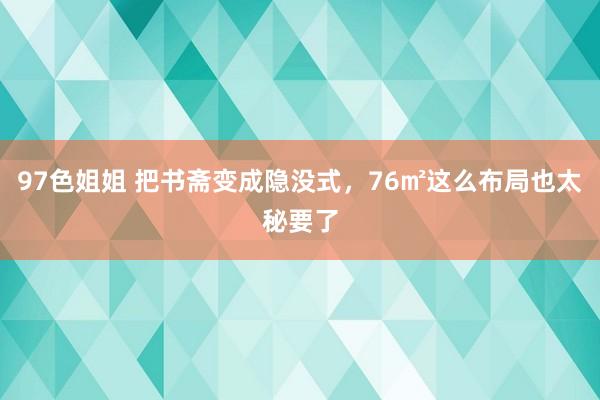 97色姐姐 把书斋变成隐没式，76㎡这么布局也太秘要了