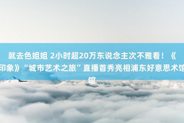 就去色姐姐 2小时超20万东说念主次不雅看！《印象》“城市艺术之旅”直播首秀亮相浦东好意思术馆