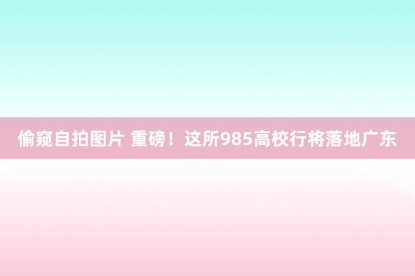 偷窥自拍图片 重磅！这所985高校行将落地广东