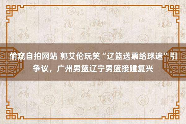 偷窥自拍网站 郭艾伦玩笑“辽篮送票给球迷”引争议，广州男篮辽宁男篮接踵复兴