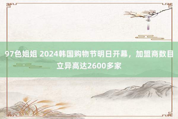 97色姐姐 2024韩国购物节明日开幕，加盟商数目立异高达2600多家