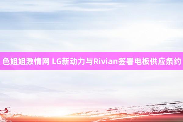 色姐姐激情网 LG新动力与Rivian签署电板供应条约