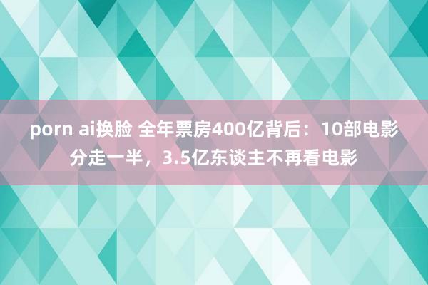 porn ai换脸 全年票房400亿背后：10部电影分走一半，3.5亿东谈主不再看电影