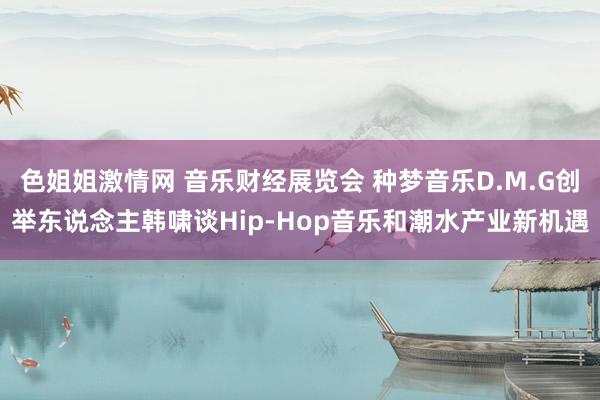 色姐姐激情网 音乐财经展览会 种梦音乐D.M.G创举东说念主韩啸谈Hip-Hop音乐和潮水产业新机遇