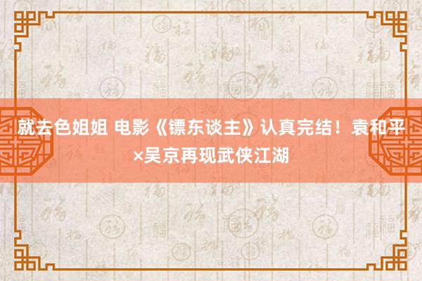 就去色姐姐 电影《镖东谈主》认真完结！袁和平×吴京再现武侠江湖