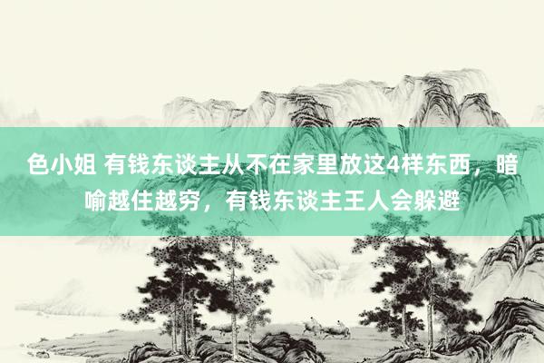 色小姐 有钱东谈主从不在家里放这4样东西，暗喻越住越穷，有钱东谈主王人会躲避